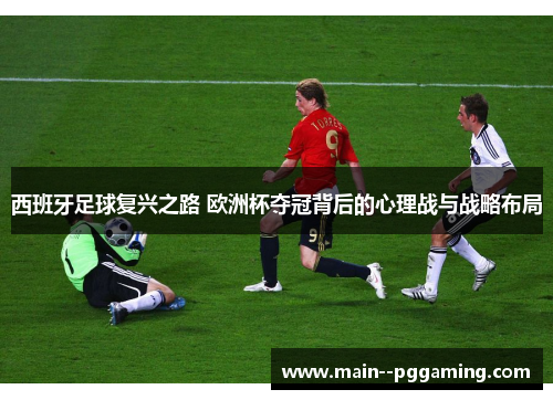 西班牙足球复兴之路 欧洲杯夺冠背后的心理战与战略布局