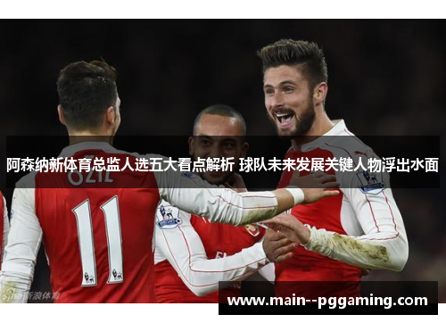 阿森纳新体育总监人选五大看点解析 球队未来发展关键人物浮出水面